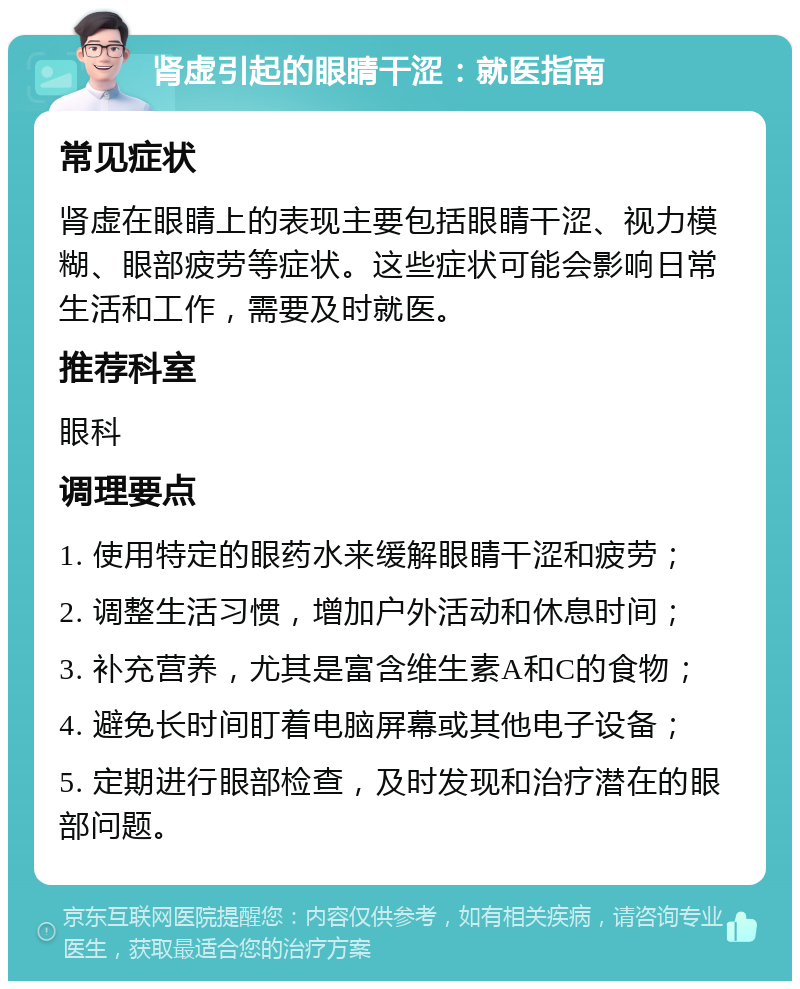 肾虚引起的眼睛干涩：就医指南 常见症状 肾虚在眼睛上的表现主要包括眼睛干涩、视力模糊、眼部疲劳等症状。这些症状可能会影响日常生活和工作，需要及时就医。 推荐科室 眼科 调理要点 1. 使用特定的眼药水来缓解眼睛干涩和疲劳； 2. 调整生活习惯，增加户外活动和休息时间； 3. 补充营养，尤其是富含维生素A和C的食物； 4. 避免长时间盯着电脑屏幕或其他电子设备； 5. 定期进行眼部检查，及时发现和治疗潜在的眼部问题。