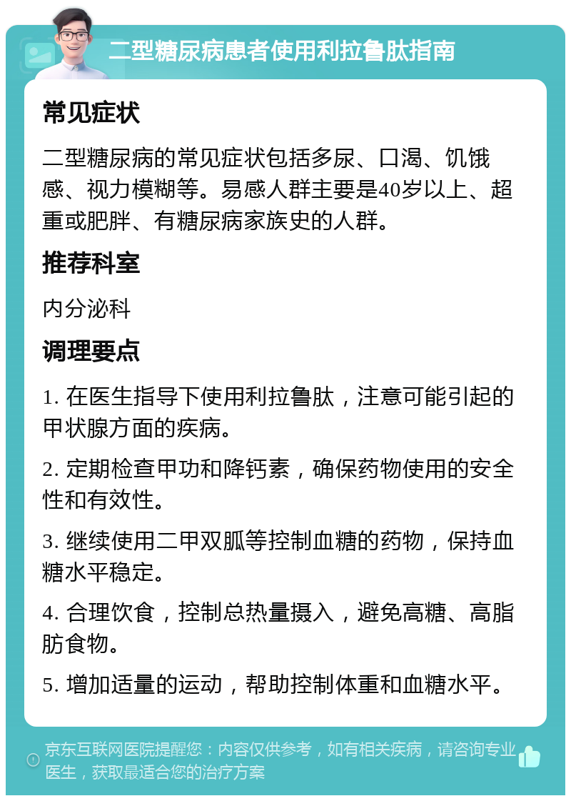 二型糖尿病患者使用利拉鲁肽指南 常见症状 二型糖尿病的常见症状包括多尿、口渴、饥饿感、视力模糊等。易感人群主要是40岁以上、超重或肥胖、有糖尿病家族史的人群。 推荐科室 内分泌科 调理要点 1. 在医生指导下使用利拉鲁肽，注意可能引起的甲状腺方面的疾病。 2. 定期检查甲功和降钙素，确保药物使用的安全性和有效性。 3. 继续使用二甲双胍等控制血糖的药物，保持血糖水平稳定。 4. 合理饮食，控制总热量摄入，避免高糖、高脂肪食物。 5. 增加适量的运动，帮助控制体重和血糖水平。