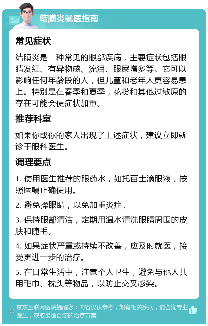 结膜炎就医指南 常见症状 结膜炎是一种常见的眼部疾病，主要症状包括眼睛发红、有异物感、流泪、眼屎增多等。它可以影响任何年龄段的人，但儿童和老年人更容易患上。特别是在春季和夏季，花粉和其他过敏原的存在可能会使症状加重。 推荐科室 如果你或你的家人出现了上述症状，建议立即就诊于眼科医生。 调理要点 1. 使用医生推荐的眼药水，如托百士滴眼液，按照医嘱正确使用。 2. 避免揉眼睛，以免加重炎症。 3. 保持眼部清洁，定期用温水清洗眼睛周围的皮肤和睫毛。 4. 如果症状严重或持续不改善，应及时就医，接受更进一步的治疗。 5. 在日常生活中，注意个人卫生，避免与他人共用毛巾、枕头等物品，以防止交叉感染。