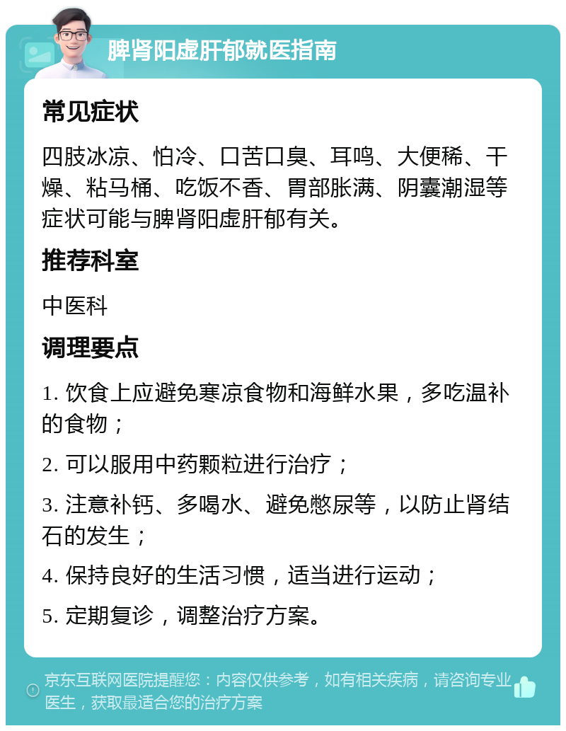 脾肾阳虚肝郁就医指南 常见症状 四肢冰凉、怕冷、口苦口臭、耳鸣、大便稀、干燥、粘马桶、吃饭不香、胃部胀满、阴囊潮湿等症状可能与脾肾阳虚肝郁有关。 推荐科室 中医科 调理要点 1. 饮食上应避免寒凉食物和海鲜水果，多吃温补的食物； 2. 可以服用中药颗粒进行治疗； 3. 注意补钙、多喝水、避免憋尿等，以防止肾结石的发生； 4. 保持良好的生活习惯，适当进行运动； 5. 定期复诊，调整治疗方案。