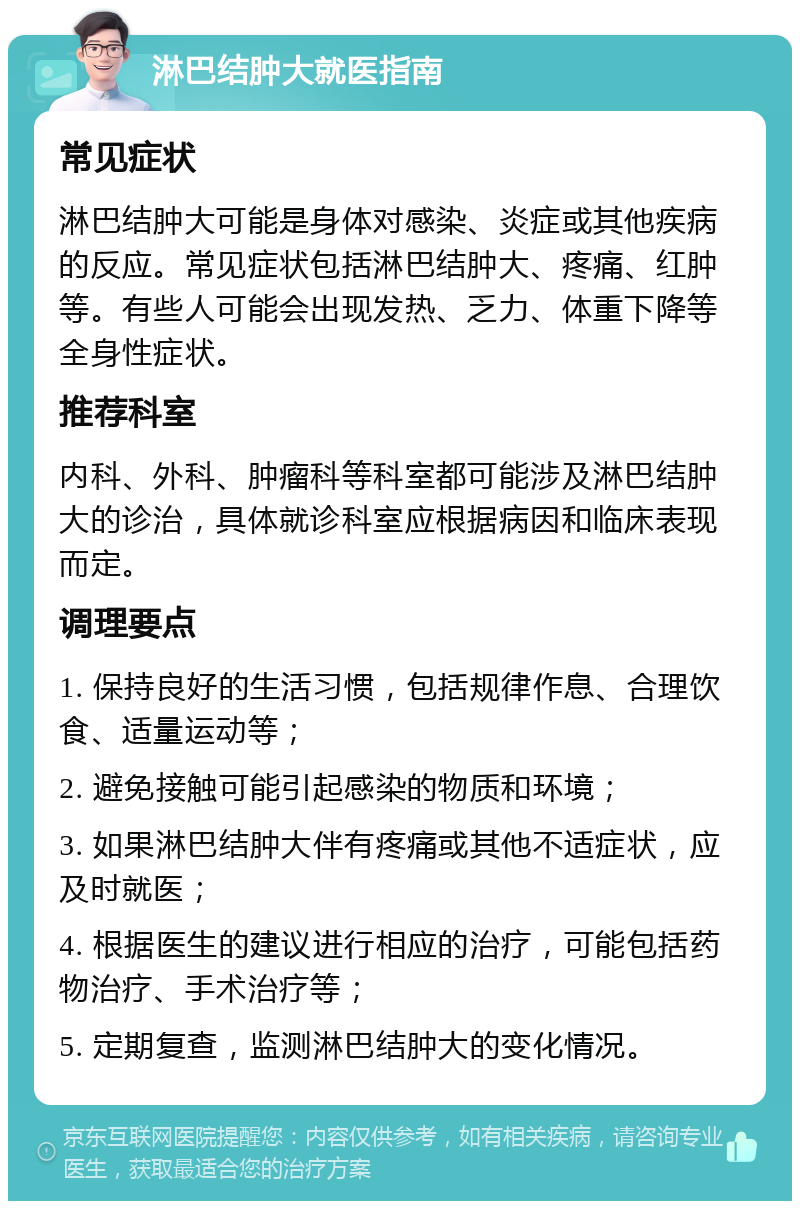 淋巴结肿大就医指南 常见症状 淋巴结肿大可能是身体对感染、炎症或其他疾病的反应。常见症状包括淋巴结肿大、疼痛、红肿等。有些人可能会出现发热、乏力、体重下降等全身性症状。 推荐科室 内科、外科、肿瘤科等科室都可能涉及淋巴结肿大的诊治，具体就诊科室应根据病因和临床表现而定。 调理要点 1. 保持良好的生活习惯，包括规律作息、合理饮食、适量运动等； 2. 避免接触可能引起感染的物质和环境； 3. 如果淋巴结肿大伴有疼痛或其他不适症状，应及时就医； 4. 根据医生的建议进行相应的治疗，可能包括药物治疗、手术治疗等； 5. 定期复查，监测淋巴结肿大的变化情况。