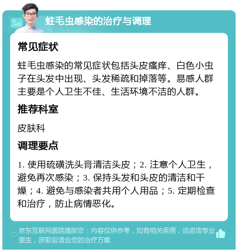 蛀毛虫感染的治疗与调理 常见症状 蛀毛虫感染的常见症状包括头皮瘙痒、白色小虫子在头发中出现、头发稀疏和掉落等。易感人群主要是个人卫生不佳、生活环境不洁的人群。 推荐科室 皮肤科 调理要点 1. 使用硫磺洗头膏清洁头皮；2. 注意个人卫生，避免再次感染；3. 保持头发和头皮的清洁和干燥；4. 避免与感染者共用个人用品；5. 定期检查和治疗，防止病情恶化。