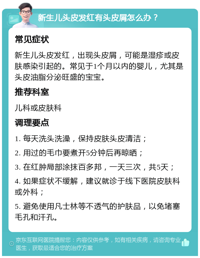 新生儿头皮发红有头皮屑怎么办？ 常见症状 新生儿头皮发红，出现头皮屑，可能是湿疹或皮肤感染引起的。常见于1个月以内的婴儿，尤其是头皮油脂分泌旺盛的宝宝。 推荐科室 儿科或皮肤科 调理要点 1. 每天洗头洗澡，保持皮肤头皮清洁； 2. 用过的毛巾要煮开5分钟后再晾晒； 3. 在红肿局部涂抹百多邦，一天三次，共5天； 4. 如果症状不缓解，建议就诊于线下医院皮肤科或外科； 5. 避免使用凡士林等不透气的护肤品，以免堵塞毛孔和汗孔。