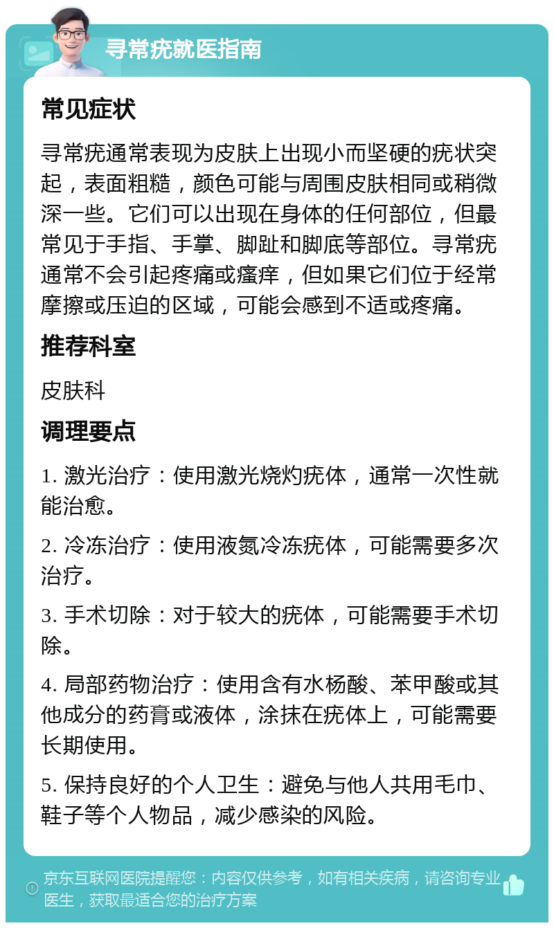 寻常疣就医指南 常见症状 寻常疣通常表现为皮肤上出现小而坚硬的疣状突起，表面粗糙，颜色可能与周围皮肤相同或稍微深一些。它们可以出现在身体的任何部位，但最常见于手指、手掌、脚趾和脚底等部位。寻常疣通常不会引起疼痛或瘙痒，但如果它们位于经常摩擦或压迫的区域，可能会感到不适或疼痛。 推荐科室 皮肤科 调理要点 1. 激光治疗：使用激光烧灼疣体，通常一次性就能治愈。 2. 冷冻治疗：使用液氮冷冻疣体，可能需要多次治疗。 3. 手术切除：对于较大的疣体，可能需要手术切除。 4. 局部药物治疗：使用含有水杨酸、苯甲酸或其他成分的药膏或液体，涂抹在疣体上，可能需要长期使用。 5. 保持良好的个人卫生：避免与他人共用毛巾、鞋子等个人物品，减少感染的风险。