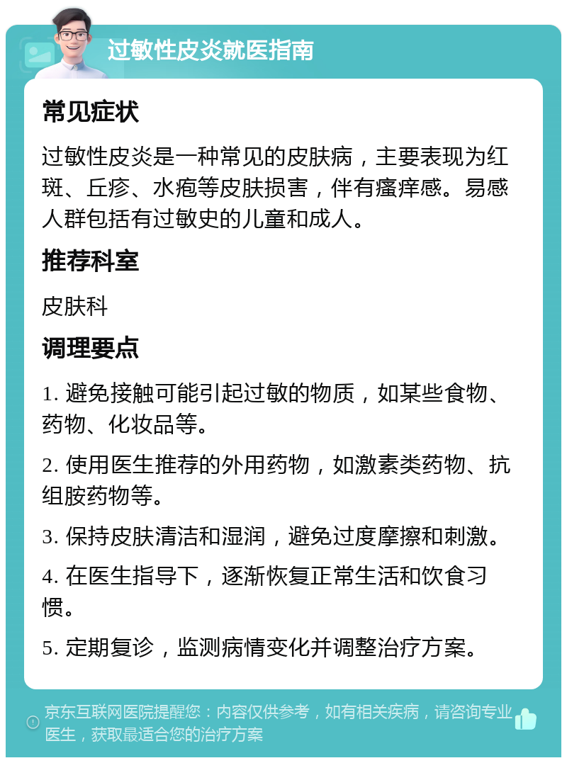 过敏性皮炎就医指南 常见症状 过敏性皮炎是一种常见的皮肤病，主要表现为红斑、丘疹、水疱等皮肤损害，伴有瘙痒感。易感人群包括有过敏史的儿童和成人。 推荐科室 皮肤科 调理要点 1. 避免接触可能引起过敏的物质，如某些食物、药物、化妆品等。 2. 使用医生推荐的外用药物，如激素类药物、抗组胺药物等。 3. 保持皮肤清洁和湿润，避免过度摩擦和刺激。 4. 在医生指导下，逐渐恢复正常生活和饮食习惯。 5. 定期复诊，监测病情变化并调整治疗方案。