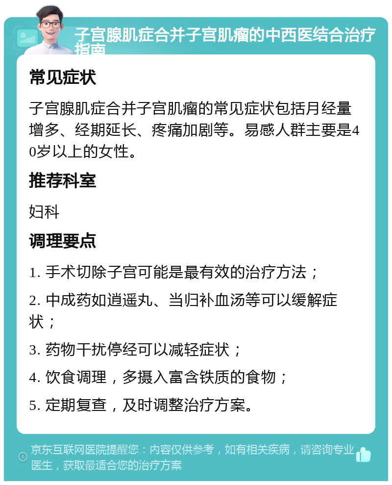 子宫腺肌症合并子宫肌瘤的中西医结合治疗指南 常见症状 子宫腺肌症合并子宫肌瘤的常见症状包括月经量增多、经期延长、疼痛加剧等。易感人群主要是40岁以上的女性。 推荐科室 妇科 调理要点 1. 手术切除子宫可能是最有效的治疗方法； 2. 中成药如逍遥丸、当归补血汤等可以缓解症状； 3. 药物干扰停经可以减轻症状； 4. 饮食调理，多摄入富含铁质的食物； 5. 定期复查，及时调整治疗方案。