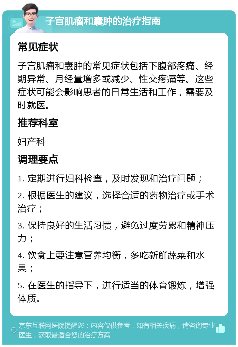 子宫肌瘤和囊肿的治疗指南 常见症状 子宫肌瘤和囊肿的常见症状包括下腹部疼痛、经期异常、月经量增多或减少、性交疼痛等。这些症状可能会影响患者的日常生活和工作，需要及时就医。 推荐科室 妇产科 调理要点 1. 定期进行妇科检查，及时发现和治疗问题； 2. 根据医生的建议，选择合适的药物治疗或手术治疗； 3. 保持良好的生活习惯，避免过度劳累和精神压力； 4. 饮食上要注意营养均衡，多吃新鲜蔬菜和水果； 5. 在医生的指导下，进行适当的体育锻炼，增强体质。