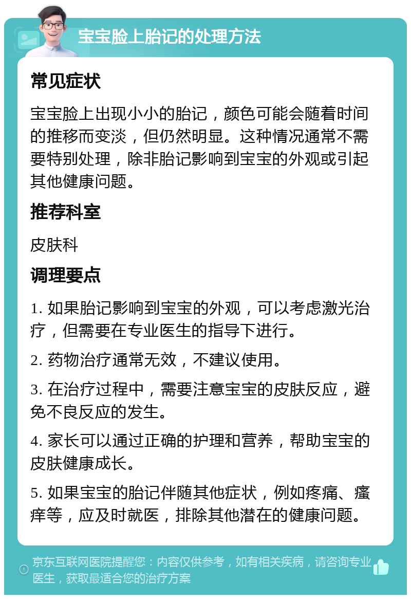 宝宝脸上胎记的处理方法 常见症状 宝宝脸上出现小小的胎记，颜色可能会随着时间的推移而变淡，但仍然明显。这种情况通常不需要特别处理，除非胎记影响到宝宝的外观或引起其他健康问题。 推荐科室 皮肤科 调理要点 1. 如果胎记影响到宝宝的外观，可以考虑激光治疗，但需要在专业医生的指导下进行。 2. 药物治疗通常无效，不建议使用。 3. 在治疗过程中，需要注意宝宝的皮肤反应，避免不良反应的发生。 4. 家长可以通过正确的护理和营养，帮助宝宝的皮肤健康成长。 5. 如果宝宝的胎记伴随其他症状，例如疼痛、瘙痒等，应及时就医，排除其他潜在的健康问题。