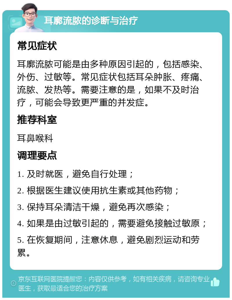 耳廓流脓的诊断与治疗 常见症状 耳廓流脓可能是由多种原因引起的，包括感染、外伤、过敏等。常见症状包括耳朵肿胀、疼痛、流脓、发热等。需要注意的是，如果不及时治疗，可能会导致更严重的并发症。 推荐科室 耳鼻喉科 调理要点 1. 及时就医，避免自行处理； 2. 根据医生建议使用抗生素或其他药物； 3. 保持耳朵清洁干燥，避免再次感染； 4. 如果是由过敏引起的，需要避免接触过敏原； 5. 在恢复期间，注意休息，避免剧烈运动和劳累。