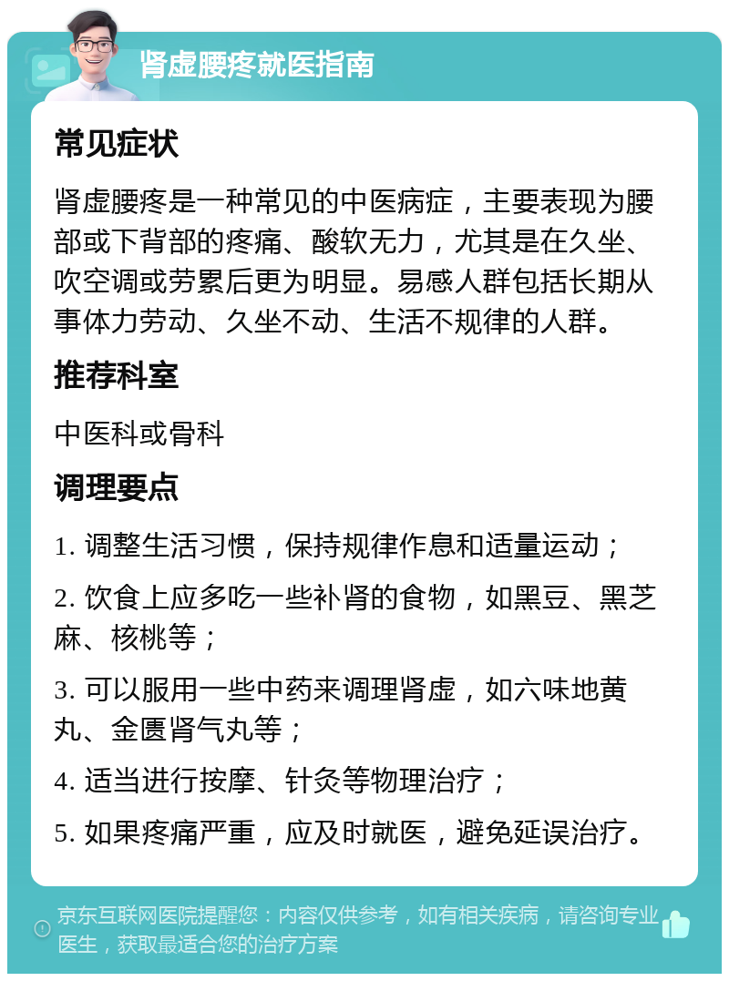 肾虚腰疼就医指南 常见症状 肾虚腰疼是一种常见的中医病症，主要表现为腰部或下背部的疼痛、酸软无力，尤其是在久坐、吹空调或劳累后更为明显。易感人群包括长期从事体力劳动、久坐不动、生活不规律的人群。 推荐科室 中医科或骨科 调理要点 1. 调整生活习惯，保持规律作息和适量运动； 2. 饮食上应多吃一些补肾的食物，如黑豆、黑芝麻、核桃等； 3. 可以服用一些中药来调理肾虚，如六味地黄丸、金匮肾气丸等； 4. 适当进行按摩、针灸等物理治疗； 5. 如果疼痛严重，应及时就医，避免延误治疗。