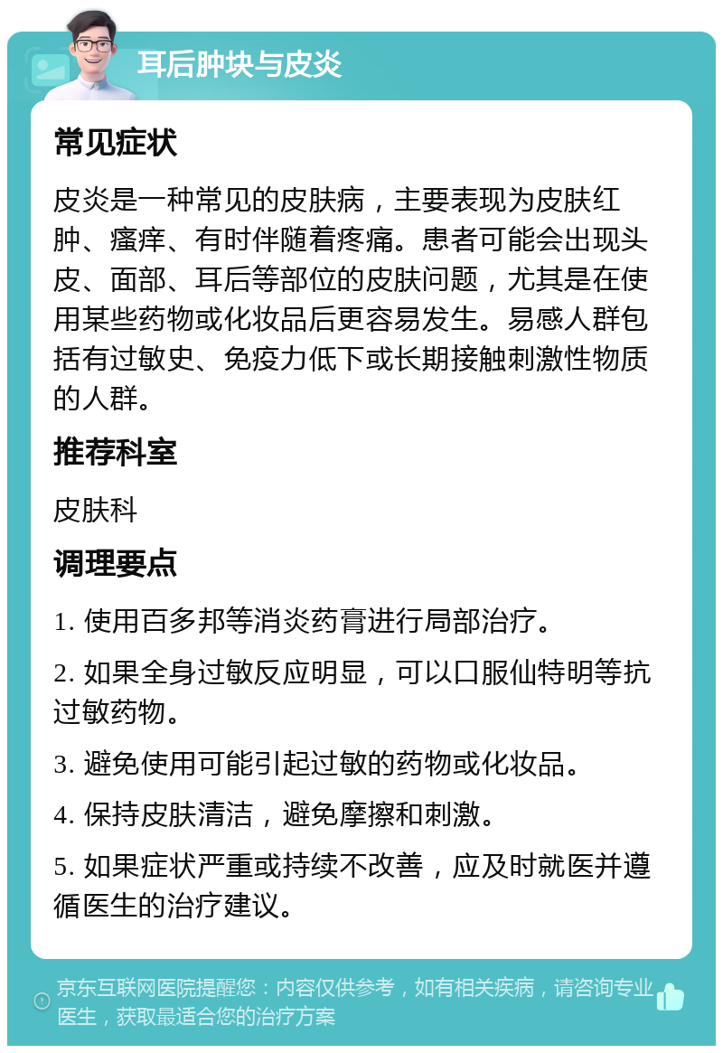 耳后肿块与皮炎 常见症状 皮炎是一种常见的皮肤病，主要表现为皮肤红肿、瘙痒、有时伴随着疼痛。患者可能会出现头皮、面部、耳后等部位的皮肤问题，尤其是在使用某些药物或化妆品后更容易发生。易感人群包括有过敏史、免疫力低下或长期接触刺激性物质的人群。 推荐科室 皮肤科 调理要点 1. 使用百多邦等消炎药膏进行局部治疗。 2. 如果全身过敏反应明显，可以口服仙特明等抗过敏药物。 3. 避免使用可能引起过敏的药物或化妆品。 4. 保持皮肤清洁，避免摩擦和刺激。 5. 如果症状严重或持续不改善，应及时就医并遵循医生的治疗建议。