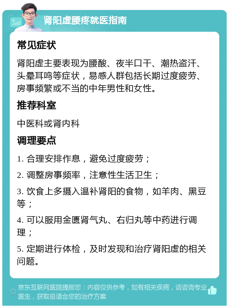 肾阳虚腰疼就医指南 常见症状 肾阳虚主要表现为腰酸、夜半口干、潮热盗汗、头晕耳鸣等症状，易感人群包括长期过度疲劳、房事频繁或不当的中年男性和女性。 推荐科室 中医科或肾内科 调理要点 1. 合理安排作息，避免过度疲劳； 2. 调整房事频率，注意性生活卫生； 3. 饮食上多摄入温补肾阳的食物，如羊肉、黑豆等； 4. 可以服用金匮肾气丸、右归丸等中药进行调理； 5. 定期进行体检，及时发现和治疗肾阳虚的相关问题。