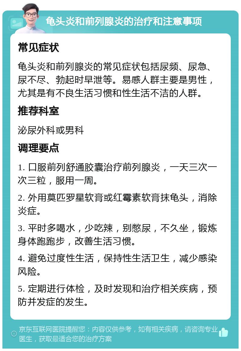 龟头炎和前列腺炎的治疗和注意事项 常见症状 龟头炎和前列腺炎的常见症状包括尿频、尿急、尿不尽、勃起时早泄等。易感人群主要是男性，尤其是有不良生活习惯和性生活不洁的人群。 推荐科室 泌尿外科或男科 调理要点 1. 口服前列舒通胶囊治疗前列腺炎，一天三次一次三粒，服用一周。 2. 外用莫匹罗星软膏或红霉素软膏抹龟头，消除炎症。 3. 平时多喝水，少吃辣，别憋尿，不久坐，锻炼身体跑跑步，改善生活习惯。 4. 避免过度性生活，保持性生活卫生，减少感染风险。 5. 定期进行体检，及时发现和治疗相关疾病，预防并发症的发生。