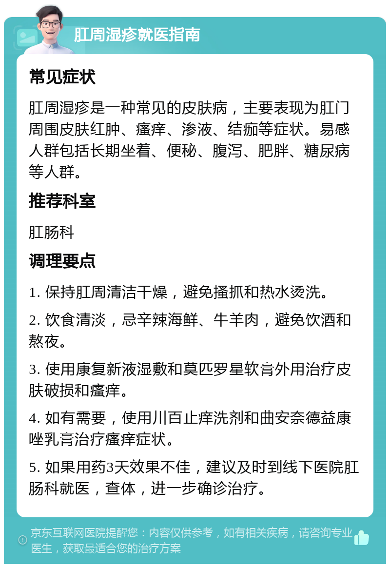 肛周湿疹就医指南 常见症状 肛周湿疹是一种常见的皮肤病，主要表现为肛门周围皮肤红肿、瘙痒、渗液、结痂等症状。易感人群包括长期坐着、便秘、腹泻、肥胖、糖尿病等人群。 推荐科室 肛肠科 调理要点 1. 保持肛周清洁干燥，避免搔抓和热水烫洗。 2. 饮食清淡，忌辛辣海鲜、牛羊肉，避免饮酒和熬夜。 3. 使用康复新液湿敷和莫匹罗星软膏外用治疗皮肤破损和瘙痒。 4. 如有需要，使用川百止痒洗剂和曲安奈德益康唑乳膏治疗瘙痒症状。 5. 如果用药3天效果不佳，建议及时到线下医院肛肠科就医，查体，进一步确诊治疗。