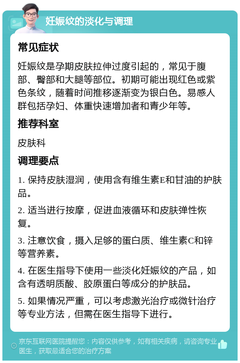 妊娠纹的淡化与调理 常见症状 妊娠纹是孕期皮肤拉伸过度引起的，常见于腹部、臀部和大腿等部位。初期可能出现红色或紫色条纹，随着时间推移逐渐变为银白色。易感人群包括孕妇、体重快速增加者和青少年等。 推荐科室 皮肤科 调理要点 1. 保持皮肤湿润，使用含有维生素E和甘油的护肤品。 2. 适当进行按摩，促进血液循环和皮肤弹性恢复。 3. 注意饮食，摄入足够的蛋白质、维生素C和锌等营养素。 4. 在医生指导下使用一些淡化妊娠纹的产品，如含有透明质酸、胶原蛋白等成分的护肤品。 5. 如果情况严重，可以考虑激光治疗或微针治疗等专业方法，但需在医生指导下进行。