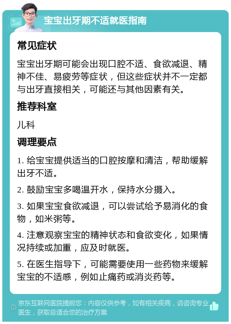 宝宝出牙期不适就医指南 常见症状 宝宝出牙期可能会出现口腔不适、食欲减退、精神不佳、易疲劳等症状，但这些症状并不一定都与出牙直接相关，可能还与其他因素有关。 推荐科室 儿科 调理要点 1. 给宝宝提供适当的口腔按摩和清洁，帮助缓解出牙不适。 2. 鼓励宝宝多喝温开水，保持水分摄入。 3. 如果宝宝食欲减退，可以尝试给予易消化的食物，如米粥等。 4. 注意观察宝宝的精神状态和食欲变化，如果情况持续或加重，应及时就医。 5. 在医生指导下，可能需要使用一些药物来缓解宝宝的不适感，例如止痛药或消炎药等。