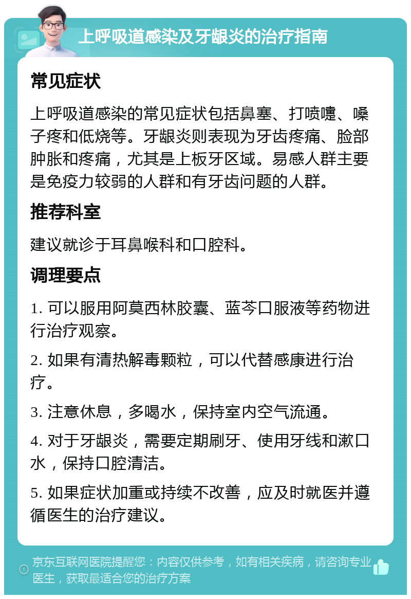 上呼吸道感染及牙龈炎的治疗指南 常见症状 上呼吸道感染的常见症状包括鼻塞、打喷嚏、嗓子疼和低烧等。牙龈炎则表现为牙齿疼痛、脸部肿胀和疼痛，尤其是上板牙区域。易感人群主要是免疫力较弱的人群和有牙齿问题的人群。 推荐科室 建议就诊于耳鼻喉科和口腔科。 调理要点 1. 可以服用阿莫西林胶囊、蓝芩口服液等药物进行治疗观察。 2. 如果有清热解毒颗粒，可以代替感康进行治疗。 3. 注意休息，多喝水，保持室内空气流通。 4. 对于牙龈炎，需要定期刷牙、使用牙线和漱口水，保持口腔清洁。 5. 如果症状加重或持续不改善，应及时就医并遵循医生的治疗建议。