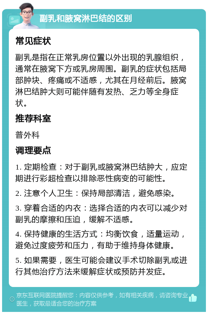 副乳和腋窝淋巴结的区别 常见症状 副乳是指在正常乳房位置以外出现的乳腺组织，通常在腋窝下方或乳房周围。副乳的症状包括局部肿块、疼痛或不适感，尤其在月经前后。腋窝淋巴结肿大则可能伴随有发热、乏力等全身症状。 推荐科室 普外科 调理要点 1. 定期检查：对于副乳或腋窝淋巴结肿大，应定期进行彩超检查以排除恶性病变的可能性。 2. 注意个人卫生：保持局部清洁，避免感染。 3. 穿着合适的内衣：选择合适的内衣可以减少对副乳的摩擦和压迫，缓解不适感。 4. 保持健康的生活方式：均衡饮食，适量运动，避免过度疲劳和压力，有助于维持身体健康。 5. 如果需要，医生可能会建议手术切除副乳或进行其他治疗方法来缓解症状或预防并发症。