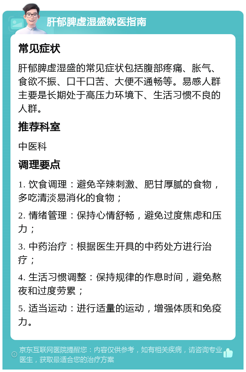 肝郁脾虚湿盛就医指南 常见症状 肝郁脾虚湿盛的常见症状包括腹部疼痛、胀气、食欲不振、口干口苦、大便不通畅等。易感人群主要是长期处于高压力环境下、生活习惯不良的人群。 推荐科室 中医科 调理要点 1. 饮食调理：避免辛辣刺激、肥甘厚腻的食物，多吃清淡易消化的食物； 2. 情绪管理：保持心情舒畅，避免过度焦虑和压力； 3. 中药治疗：根据医生开具的中药处方进行治疗； 4. 生活习惯调整：保持规律的作息时间，避免熬夜和过度劳累； 5. 适当运动：进行适量的运动，增强体质和免疫力。