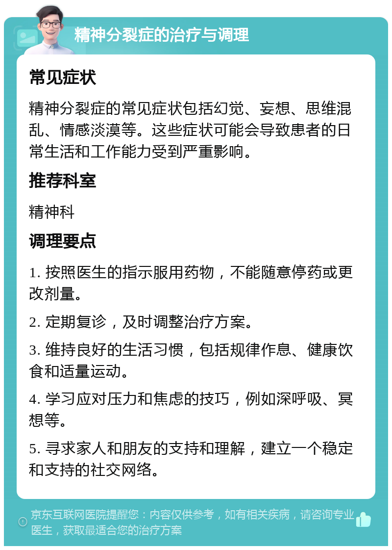 精神分裂症的治疗与调理 常见症状 精神分裂症的常见症状包括幻觉、妄想、思维混乱、情感淡漠等。这些症状可能会导致患者的日常生活和工作能力受到严重影响。 推荐科室 精神科 调理要点 1. 按照医生的指示服用药物，不能随意停药或更改剂量。 2. 定期复诊，及时调整治疗方案。 3. 维持良好的生活习惯，包括规律作息、健康饮食和适量运动。 4. 学习应对压力和焦虑的技巧，例如深呼吸、冥想等。 5. 寻求家人和朋友的支持和理解，建立一个稳定和支持的社交网络。