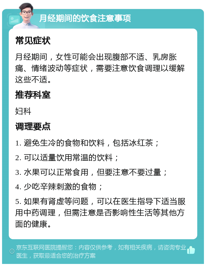 月经期间的饮食注意事项 常见症状 月经期间，女性可能会出现腹部不适、乳房胀痛、情绪波动等症状，需要注意饮食调理以缓解这些不适。 推荐科室 妇科 调理要点 1. 避免生冷的食物和饮料，包括冰红茶； 2. 可以适量饮用常温的饮料； 3. 水果可以正常食用，但要注意不要过量； 4. 少吃辛辣刺激的食物； 5. 如果有肾虚等问题，可以在医生指导下适当服用中药调理，但需注意是否影响性生活等其他方面的健康。