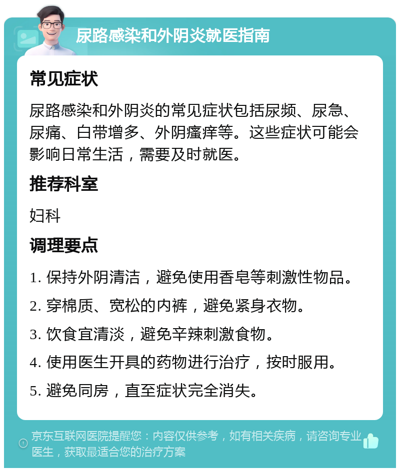 尿路感染和外阴炎就医指南 常见症状 尿路感染和外阴炎的常见症状包括尿频、尿急、尿痛、白带增多、外阴瘙痒等。这些症状可能会影响日常生活，需要及时就医。 推荐科室 妇科 调理要点 1. 保持外阴清洁，避免使用香皂等刺激性物品。 2. 穿棉质、宽松的内裤，避免紧身衣物。 3. 饮食宜清淡，避免辛辣刺激食物。 4. 使用医生开具的药物进行治疗，按时服用。 5. 避免同房，直至症状完全消失。