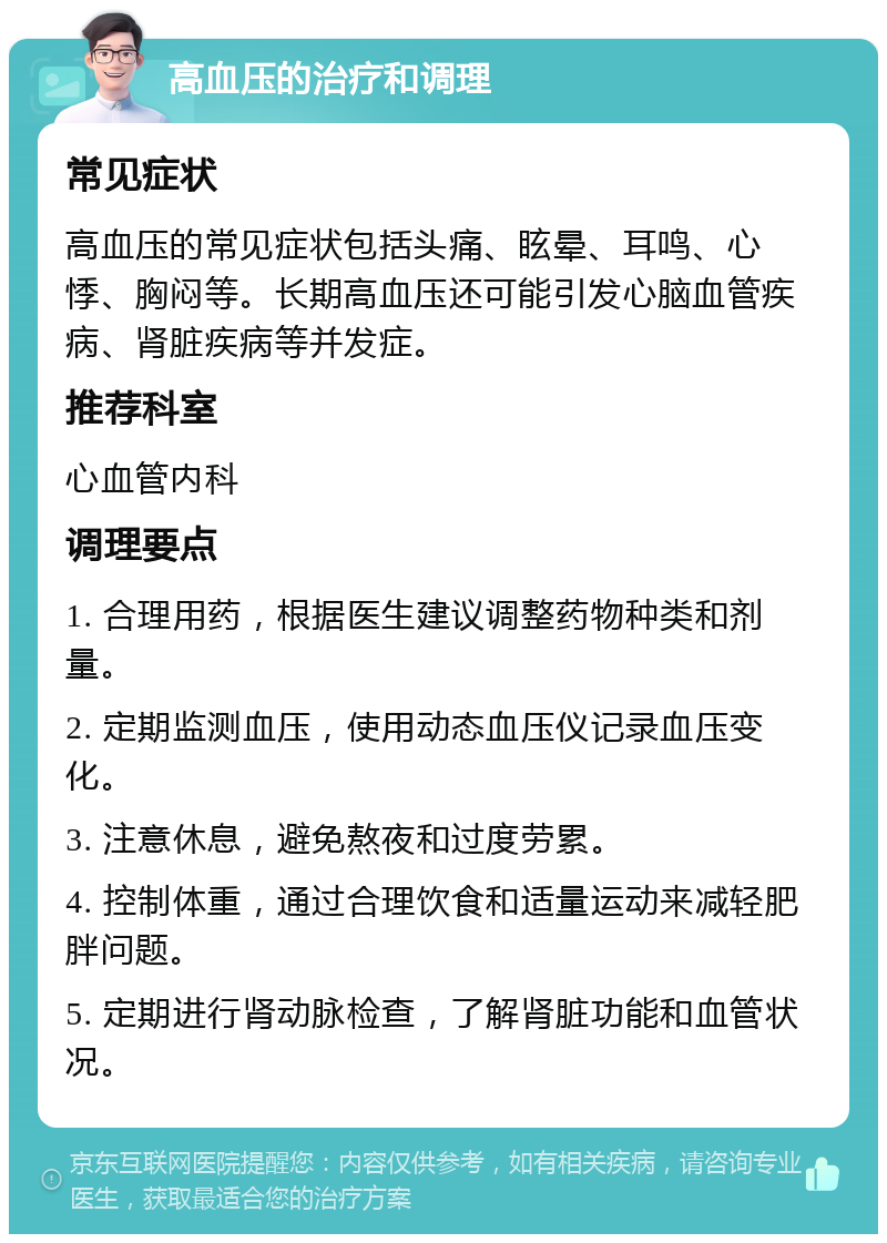 高血压的治疗和调理 常见症状 高血压的常见症状包括头痛、眩晕、耳鸣、心悸、胸闷等。长期高血压还可能引发心脑血管疾病、肾脏疾病等并发症。 推荐科室 心血管内科 调理要点 1. 合理用药，根据医生建议调整药物种类和剂量。 2. 定期监测血压，使用动态血压仪记录血压变化。 3. 注意休息，避免熬夜和过度劳累。 4. 控制体重，通过合理饮食和适量运动来减轻肥胖问题。 5. 定期进行肾动脉检查，了解肾脏功能和血管状况。