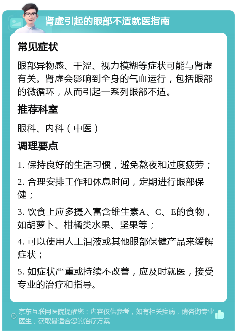 肾虚引起的眼部不适就医指南 常见症状 眼部异物感、干涩、视力模糊等症状可能与肾虚有关。肾虚会影响到全身的气血运行，包括眼部的微循环，从而引起一系列眼部不适。 推荐科室 眼科、内科（中医） 调理要点 1. 保持良好的生活习惯，避免熬夜和过度疲劳； 2. 合理安排工作和休息时间，定期进行眼部保健； 3. 饮食上应多摄入富含维生素A、C、E的食物，如胡萝卜、柑橘类水果、坚果等； 4. 可以使用人工泪液或其他眼部保健产品来缓解症状； 5. 如症状严重或持续不改善，应及时就医，接受专业的治疗和指导。