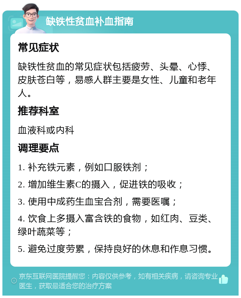 缺铁性贫血补血指南 常见症状 缺铁性贫血的常见症状包括疲劳、头晕、心悸、皮肤苍白等，易感人群主要是女性、儿童和老年人。 推荐科室 血液科或内科 调理要点 1. 补充铁元素，例如口服铁剂； 2. 增加维生素C的摄入，促进铁的吸收； 3. 使用中成药生血宝合剂，需要医嘱； 4. 饮食上多摄入富含铁的食物，如红肉、豆类、绿叶蔬菜等； 5. 避免过度劳累，保持良好的休息和作息习惯。