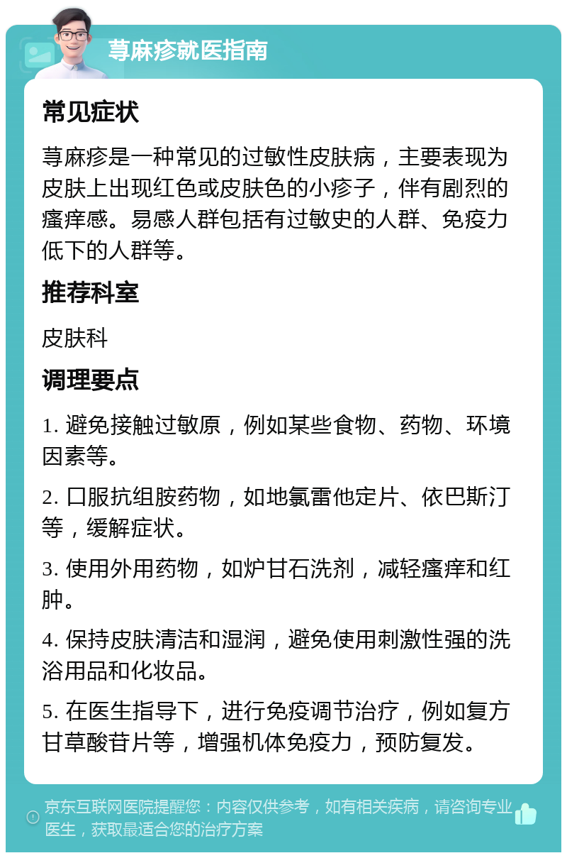 荨麻疹就医指南 常见症状 荨麻疹是一种常见的过敏性皮肤病，主要表现为皮肤上出现红色或皮肤色的小疹子，伴有剧烈的瘙痒感。易感人群包括有过敏史的人群、免疫力低下的人群等。 推荐科室 皮肤科 调理要点 1. 避免接触过敏原，例如某些食物、药物、环境因素等。 2. 口服抗组胺药物，如地氯雷他定片、依巴斯汀等，缓解症状。 3. 使用外用药物，如炉甘石洗剂，减轻瘙痒和红肿。 4. 保持皮肤清洁和湿润，避免使用刺激性强的洗浴用品和化妆品。 5. 在医生指导下，进行免疫调节治疗，例如复方甘草酸苷片等，增强机体免疫力，预防复发。