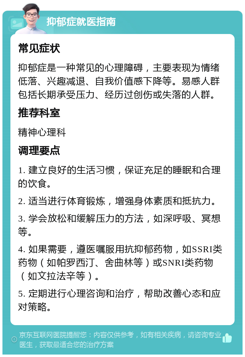 抑郁症就医指南 常见症状 抑郁症是一种常见的心理障碍，主要表现为情绪低落、兴趣减退、自我价值感下降等。易感人群包括长期承受压力、经历过创伤或失落的人群。 推荐科室 精神心理科 调理要点 1. 建立良好的生活习惯，保证充足的睡眠和合理的饮食。 2. 适当进行体育锻炼，增强身体素质和抵抗力。 3. 学会放松和缓解压力的方法，如深呼吸、冥想等。 4. 如果需要，遵医嘱服用抗抑郁药物，如SSRI类药物（如帕罗西汀、舍曲林等）或SNRI类药物（如文拉法辛等）。 5. 定期进行心理咨询和治疗，帮助改善心态和应对策略。