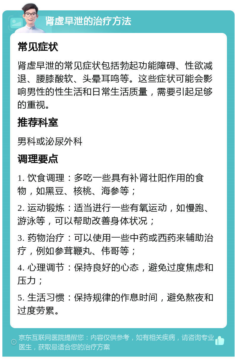 肾虚早泄的治疗方法 常见症状 肾虚早泄的常见症状包括勃起功能障碍、性欲减退、腰膝酸软、头晕耳鸣等。这些症状可能会影响男性的性生活和日常生活质量，需要引起足够的重视。 推荐科室 男科或泌尿外科 调理要点 1. 饮食调理：多吃一些具有补肾壮阳作用的食物，如黑豆、核桃、海参等； 2. 运动锻炼：适当进行一些有氧运动，如慢跑、游泳等，可以帮助改善身体状况； 3. 药物治疗：可以使用一些中药或西药来辅助治疗，例如参茸鞭丸、伟哥等； 4. 心理调节：保持良好的心态，避免过度焦虑和压力； 5. 生活习惯：保持规律的作息时间，避免熬夜和过度劳累。