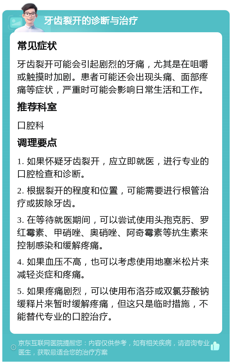 牙齿裂开的诊断与治疗 常见症状 牙齿裂开可能会引起剧烈的牙痛，尤其是在咀嚼或触摸时加剧。患者可能还会出现头痛、面部疼痛等症状，严重时可能会影响日常生活和工作。 推荐科室 口腔科 调理要点 1. 如果怀疑牙齿裂开，应立即就医，进行专业的口腔检查和诊断。 2. 根据裂开的程度和位置，可能需要进行根管治疗或拔除牙齿。 3. 在等待就医期间，可以尝试使用头孢克肟、罗红霉素、甲硝唑、奥硝唑、阿奇霉素等抗生素来控制感染和缓解疼痛。 4. 如果血压不高，也可以考虑使用地塞米松片来减轻炎症和疼痛。 5. 如果疼痛剧烈，可以使用布洛芬或双氯芬酸钠缓释片来暂时缓解疼痛，但这只是临时措施，不能替代专业的口腔治疗。