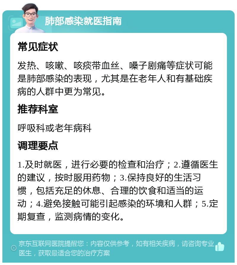 肺部感染就医指南 常见症状 发热、咳嗽、咳痰带血丝、嗓子剧痛等症状可能是肺部感染的表现，尤其是在老年人和有基础疾病的人群中更为常见。 推荐科室 呼吸科或老年病科 调理要点 1.及时就医，进行必要的检查和治疗；2.遵循医生的建议，按时服用药物；3.保持良好的生活习惯，包括充足的休息、合理的饮食和适当的运动；4.避免接触可能引起感染的环境和人群；5.定期复查，监测病情的变化。