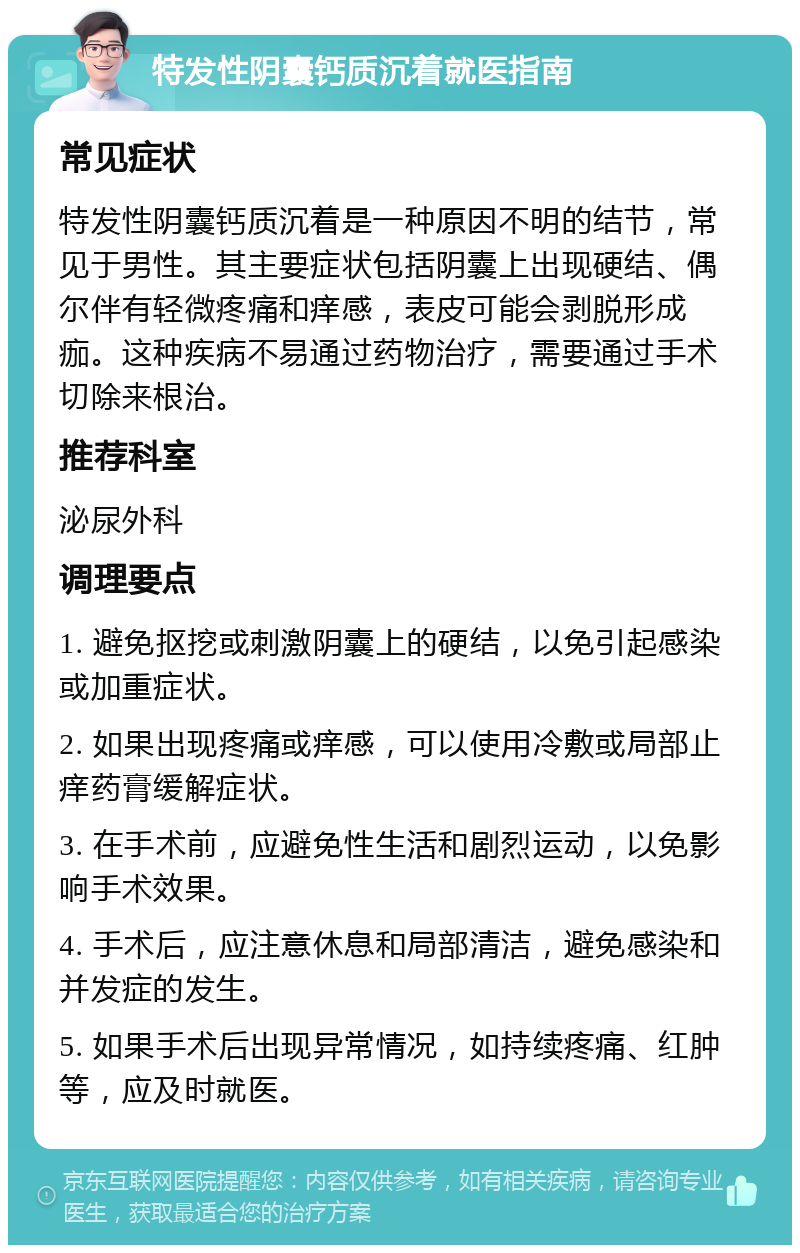 特发性阴囊钙质沉着就医指南 常见症状 特发性阴囊钙质沉着是一种原因不明的结节，常见于男性。其主要症状包括阴囊上出现硬结、偶尔伴有轻微疼痛和痒感，表皮可能会剥脱形成痂。这种疾病不易通过药物治疗，需要通过手术切除来根治。 推荐科室 泌尿外科 调理要点 1. 避免抠挖或刺激阴囊上的硬结，以免引起感染或加重症状。 2. 如果出现疼痛或痒感，可以使用冷敷或局部止痒药膏缓解症状。 3. 在手术前，应避免性生活和剧烈运动，以免影响手术效果。 4. 手术后，应注意休息和局部清洁，避免感染和并发症的发生。 5. 如果手术后出现异常情况，如持续疼痛、红肿等，应及时就医。