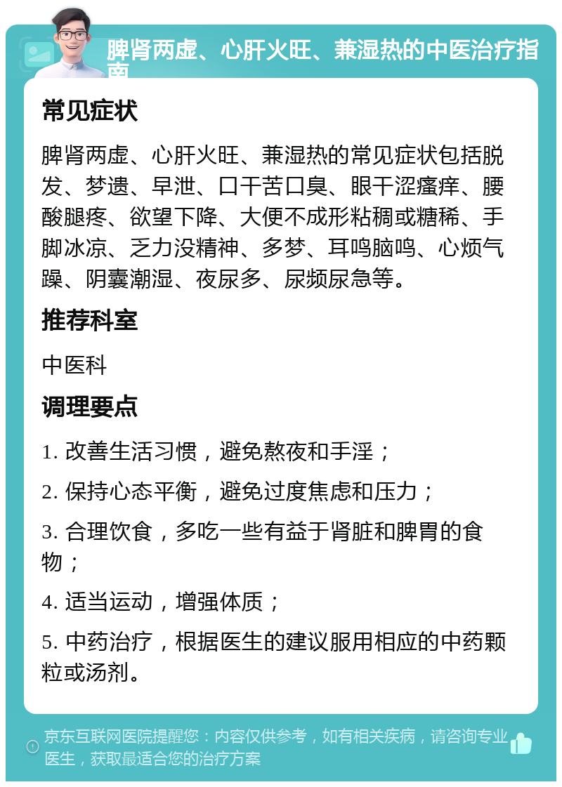 脾肾两虚、心肝火旺、兼湿热的中医治疗指南 常见症状 脾肾两虚、心肝火旺、兼湿热的常见症状包括脱发、梦遗、早泄、口干苦口臭、眼干涩瘙痒、腰酸腿疼、欲望下降、大便不成形粘稠或糖稀、手脚冰凉、乏力没精神、多梦、耳鸣脑鸣、心烦气躁、阴囊潮湿、夜尿多、尿频尿急等。 推荐科室 中医科 调理要点 1. 改善生活习惯，避免熬夜和手淫； 2. 保持心态平衡，避免过度焦虑和压力； 3. 合理饮食，多吃一些有益于肾脏和脾胃的食物； 4. 适当运动，增强体质； 5. 中药治疗，根据医生的建议服用相应的中药颗粒或汤剂。