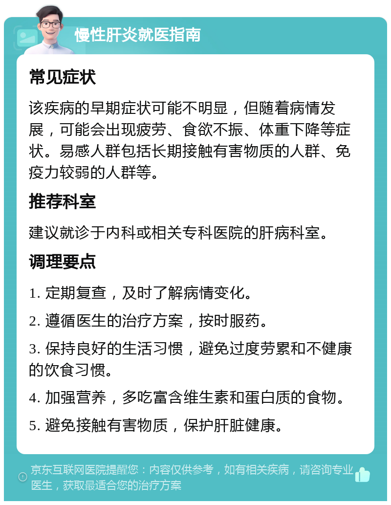 慢性肝炎就医指南 常见症状 该疾病的早期症状可能不明显，但随着病情发展，可能会出现疲劳、食欲不振、体重下降等症状。易感人群包括长期接触有害物质的人群、免疫力较弱的人群等。 推荐科室 建议就诊于内科或相关专科医院的肝病科室。 调理要点 1. 定期复查，及时了解病情变化。 2. 遵循医生的治疗方案，按时服药。 3. 保持良好的生活习惯，避免过度劳累和不健康的饮食习惯。 4. 加强营养，多吃富含维生素和蛋白质的食物。 5. 避免接触有害物质，保护肝脏健康。