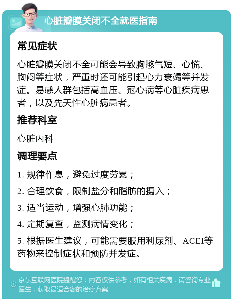 心脏瓣膜关闭不全就医指南 常见症状 心脏瓣膜关闭不全可能会导致胸憋气短、心慌、胸闷等症状，严重时还可能引起心力衰竭等并发症。易感人群包括高血压、冠心病等心脏疾病患者，以及先天性心脏病患者。 推荐科室 心脏内科 调理要点 1. 规律作息，避免过度劳累； 2. 合理饮食，限制盐分和脂肪的摄入； 3. 适当运动，增强心肺功能； 4. 定期复查，监测病情变化； 5. 根据医生建议，可能需要服用利尿剂、ACEI等药物来控制症状和预防并发症。