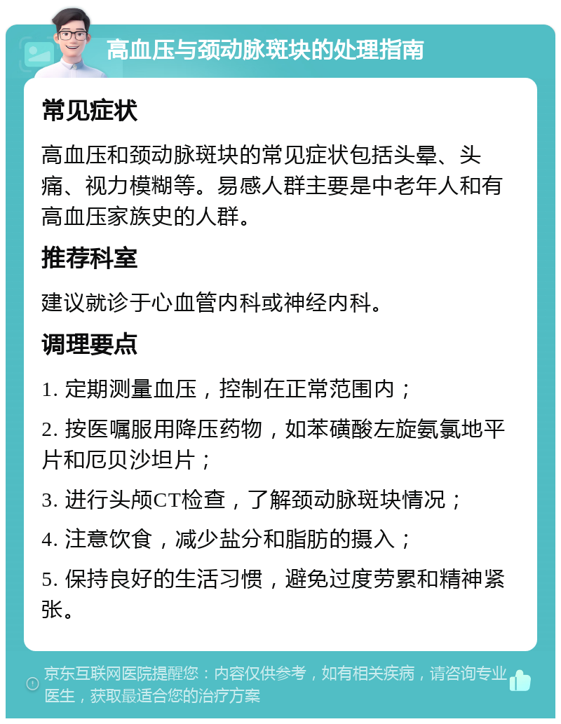 高血压与颈动脉斑块的处理指南 常见症状 高血压和颈动脉斑块的常见症状包括头晕、头痛、视力模糊等。易感人群主要是中老年人和有高血压家族史的人群。 推荐科室 建议就诊于心血管内科或神经内科。 调理要点 1. 定期测量血压，控制在正常范围内； 2. 按医嘱服用降压药物，如苯磺酸左旋氨氯地平片和厄贝沙坦片； 3. 进行头颅CT检查，了解颈动脉斑块情况； 4. 注意饮食，减少盐分和脂肪的摄入； 5. 保持良好的生活习惯，避免过度劳累和精神紧张。