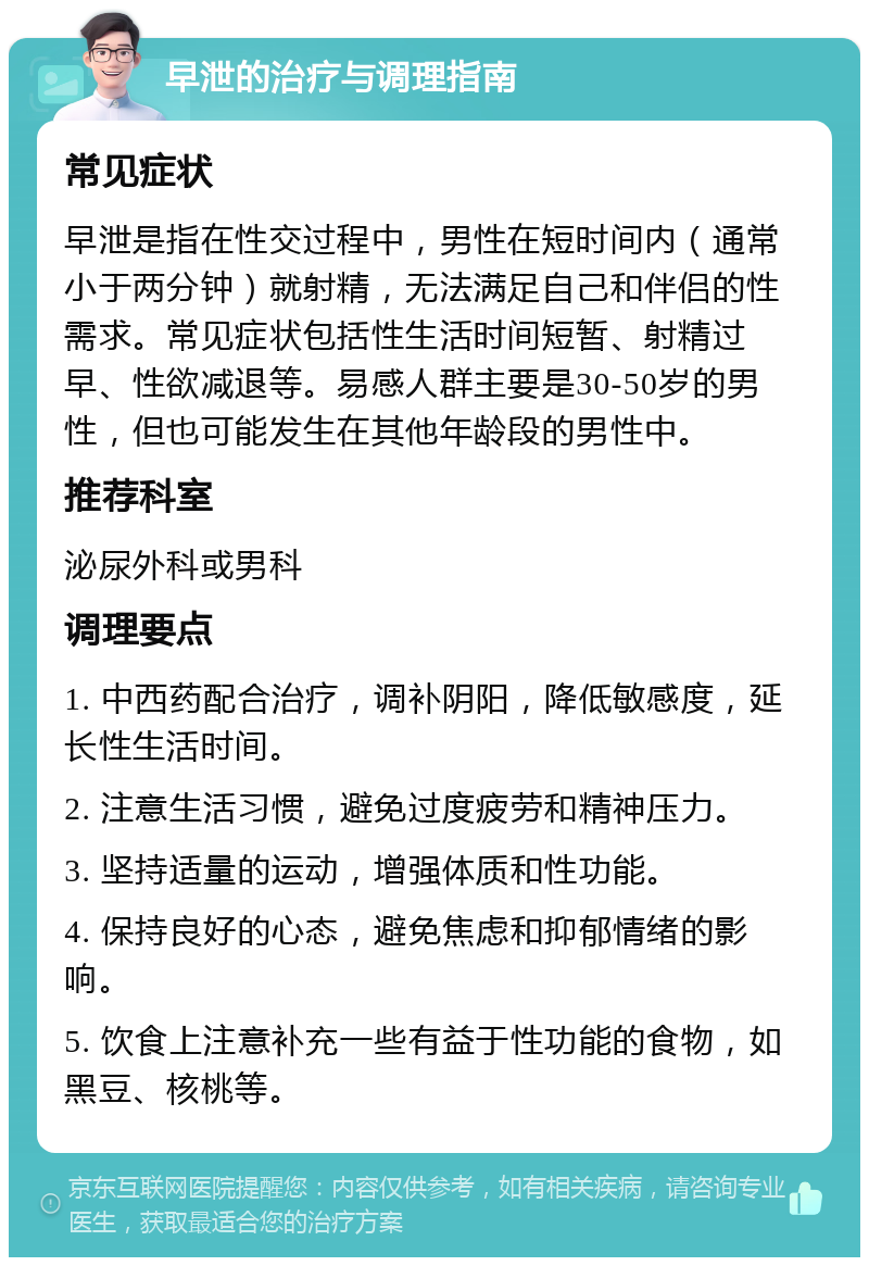 早泄的治疗与调理指南 常见症状 早泄是指在性交过程中，男性在短时间内（通常小于两分钟）就射精，无法满足自己和伴侣的性需求。常见症状包括性生活时间短暂、射精过早、性欲减退等。易感人群主要是30-50岁的男性，但也可能发生在其他年龄段的男性中。 推荐科室 泌尿外科或男科 调理要点 1. 中西药配合治疗，调补阴阳，降低敏感度，延长性生活时间。 2. 注意生活习惯，避免过度疲劳和精神压力。 3. 坚持适量的运动，增强体质和性功能。 4. 保持良好的心态，避免焦虑和抑郁情绪的影响。 5. 饮食上注意补充一些有益于性功能的食物，如黑豆、核桃等。