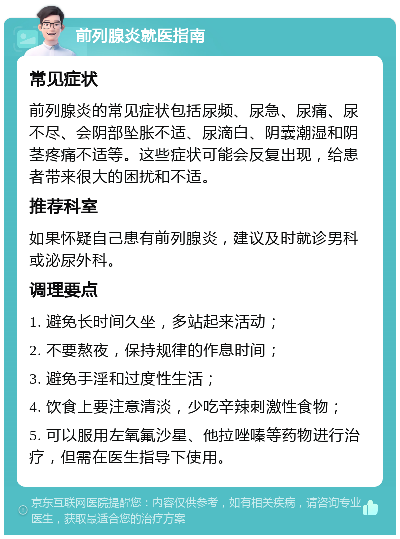 前列腺炎就医指南 常见症状 前列腺炎的常见症状包括尿频、尿急、尿痛、尿不尽、会阴部坠胀不适、尿滴白、阴囊潮湿和阴茎疼痛不适等。这些症状可能会反复出现，给患者带来很大的困扰和不适。 推荐科室 如果怀疑自己患有前列腺炎，建议及时就诊男科或泌尿外科。 调理要点 1. 避免长时间久坐，多站起来活动； 2. 不要熬夜，保持规律的作息时间； 3. 避免手淫和过度性生活； 4. 饮食上要注意清淡，少吃辛辣刺激性食物； 5. 可以服用左氧氟沙星、他拉唑嗪等药物进行治疗，但需在医生指导下使用。