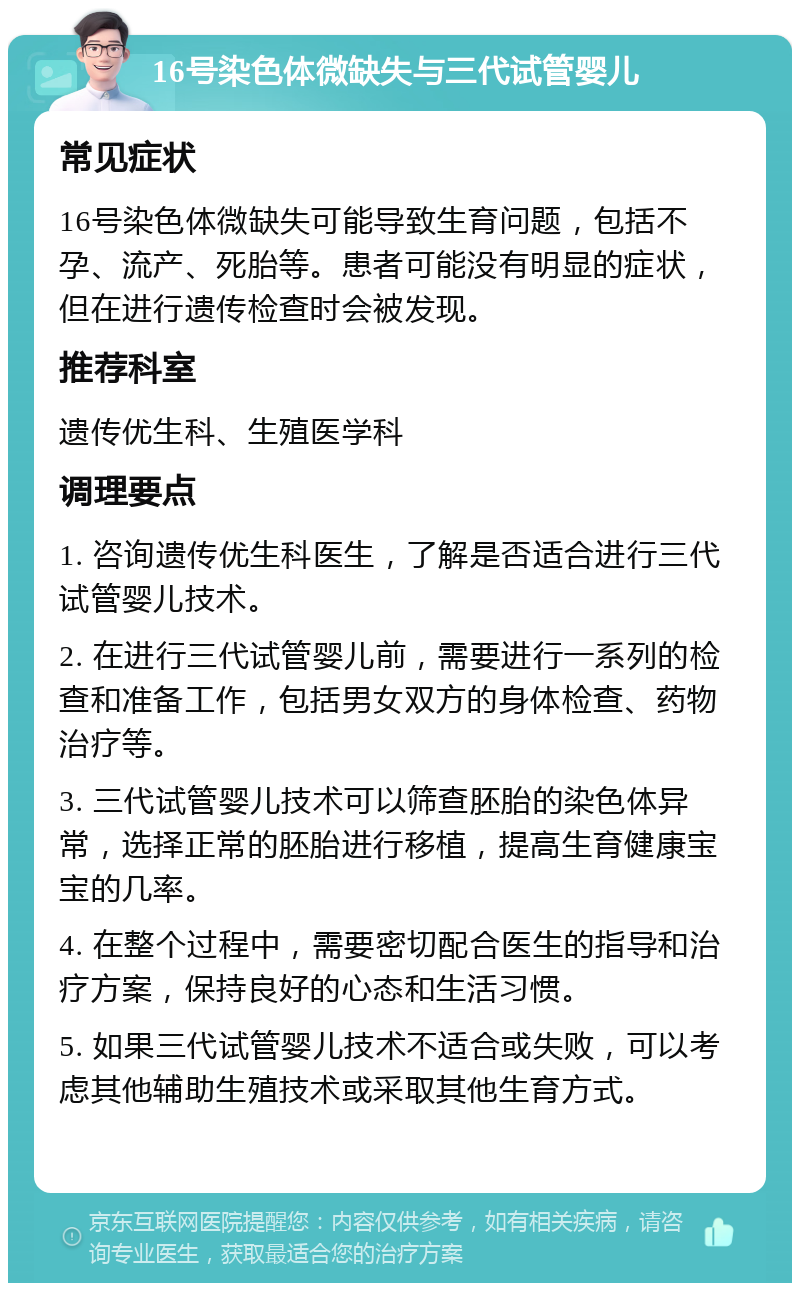 16号染色体微缺失与三代试管婴儿 常见症状 16号染色体微缺失可能导致生育问题，包括不孕、流产、死胎等。患者可能没有明显的症状，但在进行遗传检查时会被发现。 推荐科室 遗传优生科、生殖医学科 调理要点 1. 咨询遗传优生科医生，了解是否适合进行三代试管婴儿技术。 2. 在进行三代试管婴儿前，需要进行一系列的检查和准备工作，包括男女双方的身体检查、药物治疗等。 3. 三代试管婴儿技术可以筛查胚胎的染色体异常，选择正常的胚胎进行移植，提高生育健康宝宝的几率。 4. 在整个过程中，需要密切配合医生的指导和治疗方案，保持良好的心态和生活习惯。 5. 如果三代试管婴儿技术不适合或失败，可以考虑其他辅助生殖技术或采取其他生育方式。