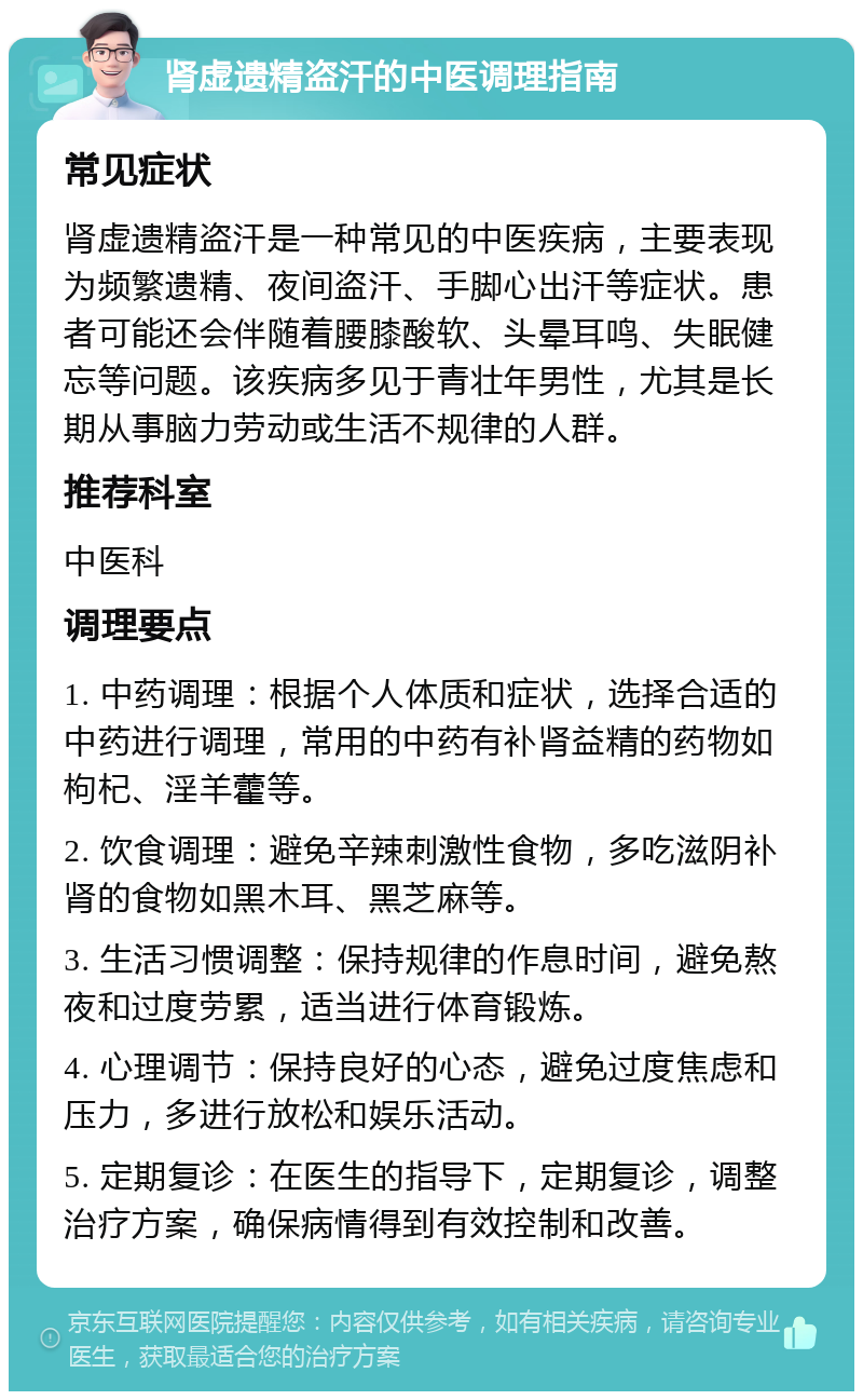 肾虚遗精盗汗的中医调理指南 常见症状 肾虚遗精盗汗是一种常见的中医疾病，主要表现为频繁遗精、夜间盗汗、手脚心出汗等症状。患者可能还会伴随着腰膝酸软、头晕耳鸣、失眠健忘等问题。该疾病多见于青壮年男性，尤其是长期从事脑力劳动或生活不规律的人群。 推荐科室 中医科 调理要点 1. 中药调理：根据个人体质和症状，选择合适的中药进行调理，常用的中药有补肾益精的药物如枸杞、淫羊藿等。 2. 饮食调理：避免辛辣刺激性食物，多吃滋阴补肾的食物如黑木耳、黑芝麻等。 3. 生活习惯调整：保持规律的作息时间，避免熬夜和过度劳累，适当进行体育锻炼。 4. 心理调节：保持良好的心态，避免过度焦虑和压力，多进行放松和娱乐活动。 5. 定期复诊：在医生的指导下，定期复诊，调整治疗方案，确保病情得到有效控制和改善。