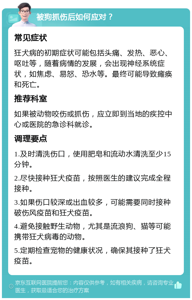 被狗抓伤后如何应对？ 常见症状 狂犬病的初期症状可能包括头痛、发热、恶心、呕吐等，随着病情的发展，会出现神经系统症状，如焦虑、易怒、恐水等。最终可能导致瘫痪和死亡。 推荐科室 如果被动物咬伤或抓伤，应立即到当地的疾控中心或医院的急诊科就诊。 调理要点 1.及时清洗伤口，使用肥皂和流动水清洗至少15分钟。 2.尽快接种狂犬疫苗，按照医生的建议完成全程接种。 3.如果伤口较深或出血较多，可能需要同时接种破伤风疫苗和狂犬疫苗。 4.避免接触野生动物，尤其是流浪狗、猫等可能携带狂犬病毒的动物。 5.定期检查宠物的健康状况，确保其接种了狂犬疫苗。