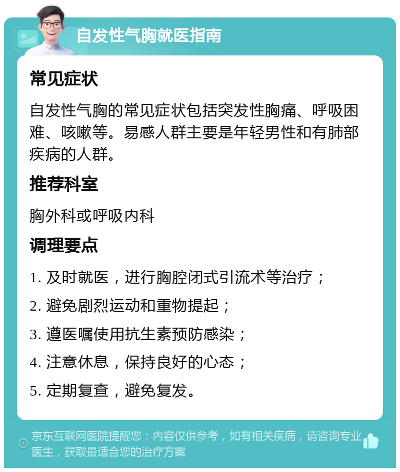 自发性气胸就医指南 常见症状 自发性气胸的常见症状包括突发性胸痛、呼吸困难、咳嗽等。易感人群主要是年轻男性和有肺部疾病的人群。 推荐科室 胸外科或呼吸内科 调理要点 1. 及时就医，进行胸腔闭式引流术等治疗； 2. 避免剧烈运动和重物提起； 3. 遵医嘱使用抗生素预防感染； 4. 注意休息，保持良好的心态； 5. 定期复查，避免复发。