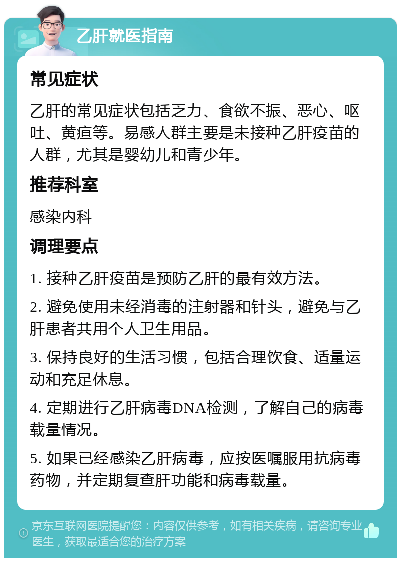 乙肝就医指南 常见症状 乙肝的常见症状包括乏力、食欲不振、恶心、呕吐、黄疸等。易感人群主要是未接种乙肝疫苗的人群，尤其是婴幼儿和青少年。 推荐科室 感染内科 调理要点 1. 接种乙肝疫苗是预防乙肝的最有效方法。 2. 避免使用未经消毒的注射器和针头，避免与乙肝患者共用个人卫生用品。 3. 保持良好的生活习惯，包括合理饮食、适量运动和充足休息。 4. 定期进行乙肝病毒DNA检测，了解自己的病毒载量情况。 5. 如果已经感染乙肝病毒，应按医嘱服用抗病毒药物，并定期复查肝功能和病毒载量。