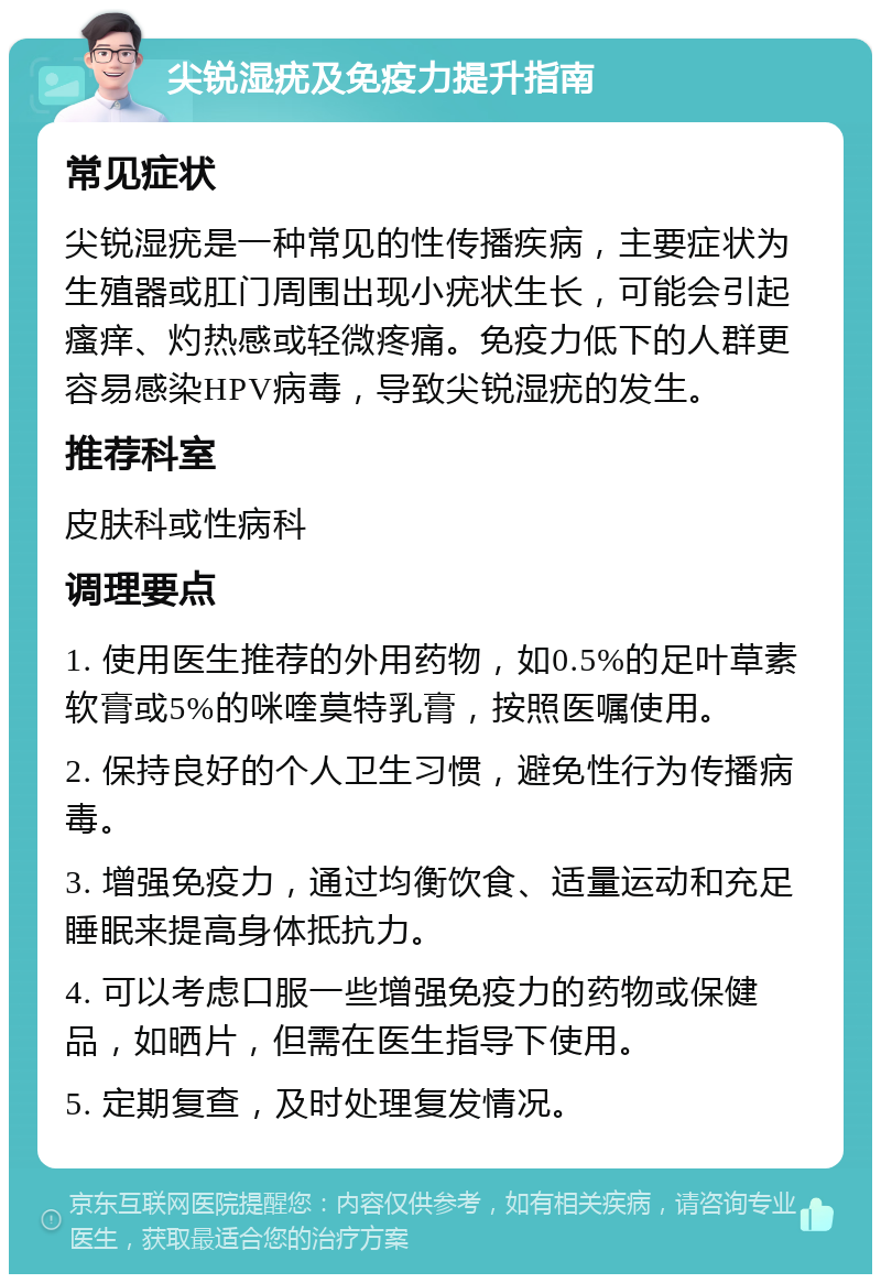 尖锐湿疣及免疫力提升指南 常见症状 尖锐湿疣是一种常见的性传播疾病，主要症状为生殖器或肛门周围出现小疣状生长，可能会引起瘙痒、灼热感或轻微疼痛。免疫力低下的人群更容易感染HPV病毒，导致尖锐湿疣的发生。 推荐科室 皮肤科或性病科 调理要点 1. 使用医生推荐的外用药物，如0.5%的足叶草素软膏或5%的咪喹莫特乳膏，按照医嘱使用。 2. 保持良好的个人卫生习惯，避免性行为传播病毒。 3. 增强免疫力，通过均衡饮食、适量运动和充足睡眠来提高身体抵抗力。 4. 可以考虑口服一些增强免疫力的药物或保健品，如晒片，但需在医生指导下使用。 5. 定期复查，及时处理复发情况。