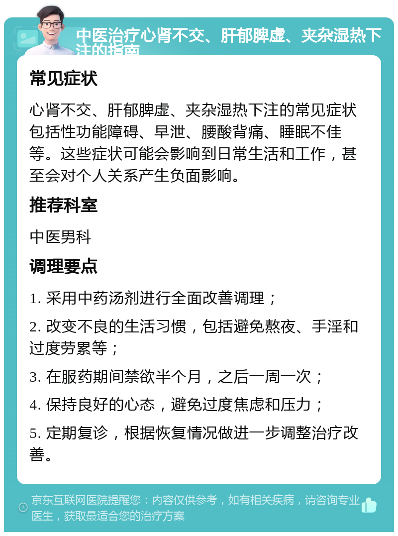 中医治疗心肾不交、肝郁脾虚、夹杂湿热下注的指南 常见症状 心肾不交、肝郁脾虚、夹杂湿热下注的常见症状包括性功能障碍、早泄、腰酸背痛、睡眠不佳等。这些症状可能会影响到日常生活和工作，甚至会对个人关系产生负面影响。 推荐科室 中医男科 调理要点 1. 采用中药汤剂进行全面改善调理； 2. 改变不良的生活习惯，包括避免熬夜、手淫和过度劳累等； 3. 在服药期间禁欲半个月，之后一周一次； 4. 保持良好的心态，避免过度焦虑和压力； 5. 定期复诊，根据恢复情况做进一步调整治疗改善。