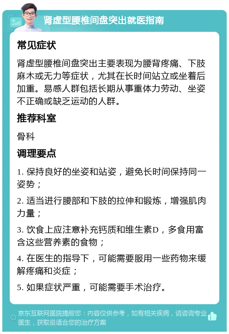 肾虚型腰椎间盘突出就医指南 常见症状 肾虚型腰椎间盘突出主要表现为腰背疼痛、下肢麻木或无力等症状，尤其在长时间站立或坐着后加重。易感人群包括长期从事重体力劳动、坐姿不正确或缺乏运动的人群。 推荐科室 骨科 调理要点 1. 保持良好的坐姿和站姿，避免长时间保持同一姿势； 2. 适当进行腰部和下肢的拉伸和锻炼，增强肌肉力量； 3. 饮食上应注意补充钙质和维生素D，多食用富含这些营养素的食物； 4. 在医生的指导下，可能需要服用一些药物来缓解疼痛和炎症； 5. 如果症状严重，可能需要手术治疗。