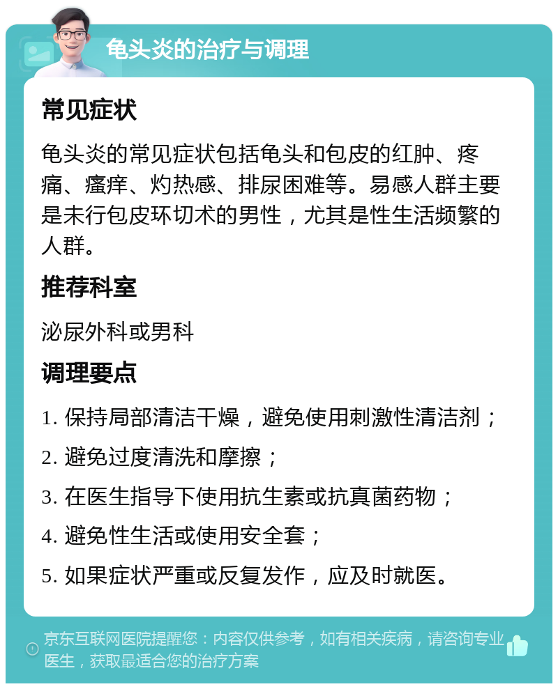 龟头炎的治疗与调理 常见症状 龟头炎的常见症状包括龟头和包皮的红肿、疼痛、瘙痒、灼热感、排尿困难等。易感人群主要是未行包皮环切术的男性，尤其是性生活频繁的人群。 推荐科室 泌尿外科或男科 调理要点 1. 保持局部清洁干燥，避免使用刺激性清洁剂； 2. 避免过度清洗和摩擦； 3. 在医生指导下使用抗生素或抗真菌药物； 4. 避免性生活或使用安全套； 5. 如果症状严重或反复发作，应及时就医。